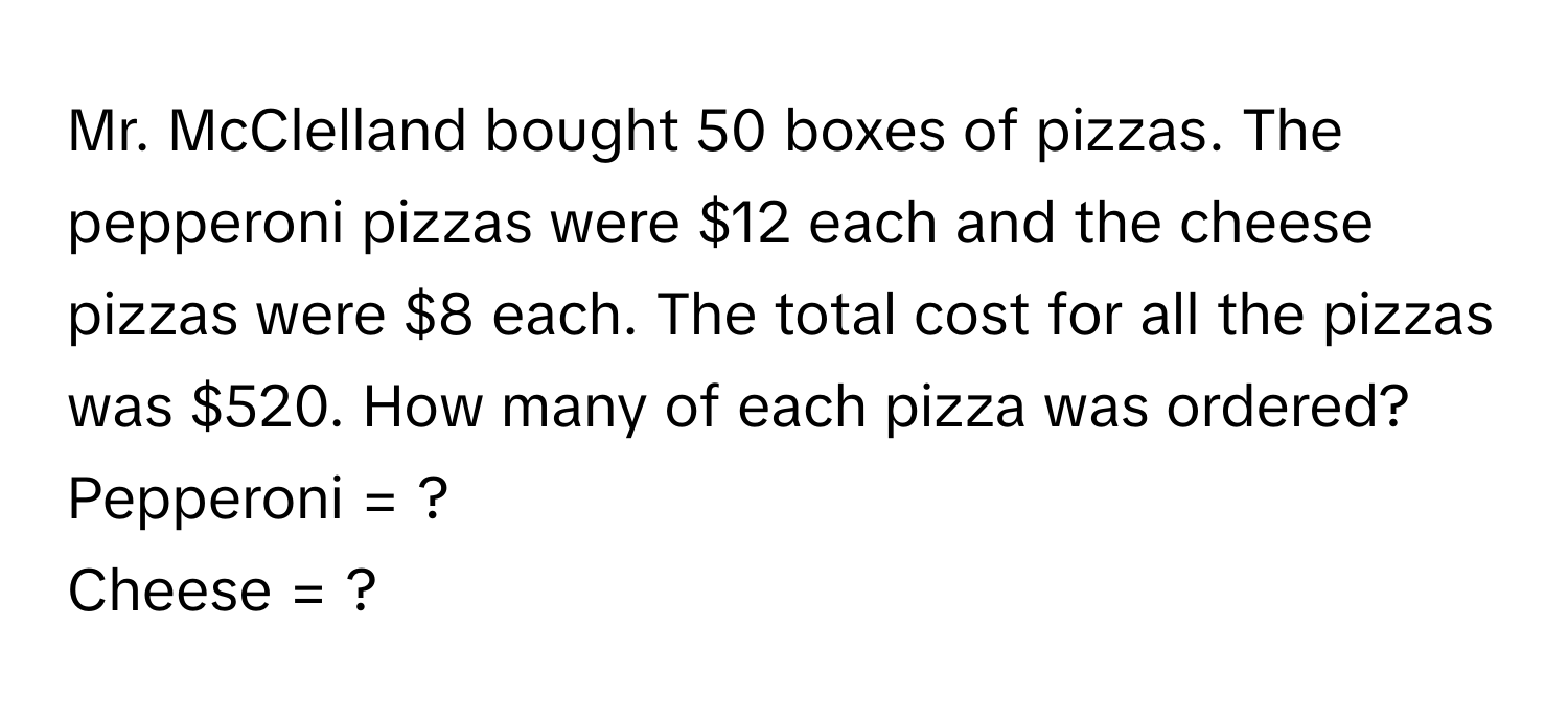 Mr. McClelland bought 50 boxes of pizzas. The pepperoni pizzas were $12 each and the cheese pizzas were $8 each. The total cost for all the pizzas was $520. How many of each pizza was ordered?

Pepperoni = ?
Cheese = ?