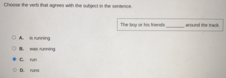 Choose the verb that agrees with the subject in the sentence.
The boy or his friends_ around the track.
A. is running
B. was running
C. run
D. runs