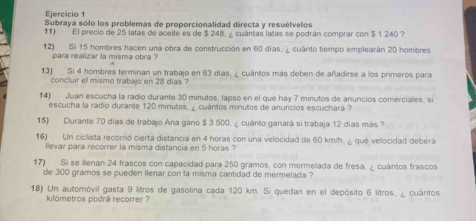 Subraya sólo los problemas de proporcionalidad directa y resuélvelos 
11) El precio de 25 latas de aceite es de $ 248, ¿ cuántas latas se podrán comprar con $ 1 240 ? 
12) Si 15 hombres hacen una obra de construcción en 60 días, ¿ cuánto tiempo emplearán 20 hombres 
para realizar la misma obra ? 
13) Si 4 hombres terminan un trabajo en 63 dias. ¿ cuántos más deben de añadirse a los primeros para 
concluir el mismo trabajo en 28 días ? 
14) Juan escucha la radio durante 30 minutos, lapso en el que hay 7 minutos de anuncios comerciales; si 
escucha la radio durante 120 minutos, ¿ cuántos minutos de anuncios escuchará ? 
15) Durante 70 días de trabajo Ana ganó $ 3 500, ¿ cuánto ganará si trabaja 12 días más ? 
16) Un ciclista recorrió cierta distancia en 4 horas con una velocidad de 60 km/h, ¿ qué velocidad deberá 
llevar para recorrer la misma distancia en 5 horas ? 
17) Si se llenan 24 frascos con capacidad para 250 gramos, con mermelada de fresa, ¿ cuántos frascos 
de 300 gramos se pueden llenar con la misma cantidad de mermelada ? 
18) Un automóvil gasta 9 litros de gasolina cada 120 km. Si quedan en el depósito 6 litros, ¿ cuántos 
kilómetros podrá recorrer ?