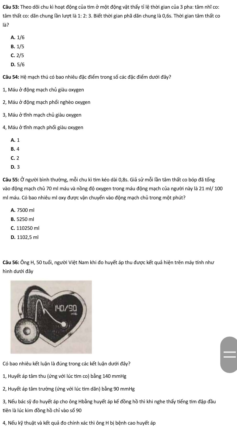 Theo dõi chu kì hoạt động của tim ở một động vật thấy tỉ lệ thời gian của 3 pha: tâm nhĩ co:
tâm thất co: dãn chung lần lượt là 1:2:3. Biết thời gian phã dãn chung là 0,6s. Thời gian tâm thất cơ
là?
A. 1/6
B. 1/5
C. 2/5
D. 5/6
Câu 54: Hệ mạch thú có bao nhiêu đặc điểm trong số các đặc điểm dưới đây?
1, Máu ở động mạch chủ giàu oxygen
2, Máu ở động mạch phổi nghèo oxygen
3, Máu ở tĩnh mạch chủ giàu oxygen
4, Máu ở tĩnh mạch phổi giàu oxygen
A. 1
B. 4
C. 2
D. 3
Câu 55: Ở người bình thường, mỗi chu kì tim kéo dài 0,8s. Giả sử mỗi lần tâm thất co bóp đã tống
vào động mạch chủ 70 ml máu và nồng độ oxygen trong máu động mạch của người này là 21 ml/ 100
ml máu. Có bao nhiêu ml oxy được vận chuyển vào động mạch chủ trong một phút?
A. 7500 ml
B. 5250 ml
C. 110250 ml
D. 1102,5 ml
Câu 56: Ông H, 50 tuổi, người Việt Nam khi đo huyết áp thu được kết quả hiện trên máy tính như
hình dưới đây
Có bao nhiêu kết luận là đúng trong các kết luận dưới đây?
1, Huyết áp tâm thu (ứng với lúc tim co) bằng 140 mmHg
2, Huyết áp tâm trường (ứng với lúc tim dãn) bằng 90 mmHg
3, Nếu bác sỹ đo huyết áp cho ông Hbằng huyết áp kế đồng hồ thì khi nghe thấy tiếng tim đập đầu
tiên là lúc kim đồng hồ chỉ vào số 90
4, Nếu kỹ thuật và kết quả đo chính xác thì ông H bị bệnh cao huyết áp
