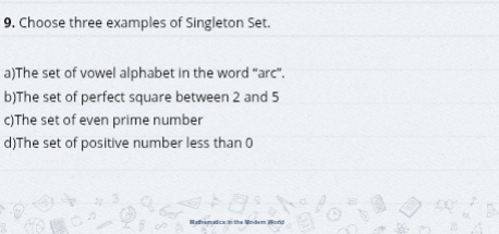 9, Choose three examples of Singleton Set.
a)The set of vowel alphabet in the word “arc”.
b)The set of perfect square between 2 and 5
c)The set of even prime number
d)The set of positive number less than 0