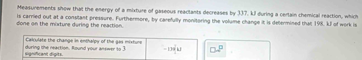 Measurements show that the energy of a mixture of gaseous reactants decreases by 337. kJ during a certain chemical reaction, which 
is carried out at a constant pressure. Furthermore, by carefully monitoring the volume change it is determined that 198. kJ of work is 
done on the mixture during the reaction. 
Calculate the change in enthalpy of the gas mixture 
during the reaction. Round your answer to 3 - 139 kJ □ .∈fty^(□)
significant digits.