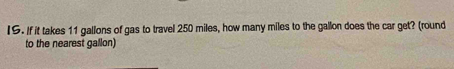 IS. If it takes 11 gallons of gas to travel 250 miles, how many miles to the gallon does the car get? (round 
to the nearest gallon)