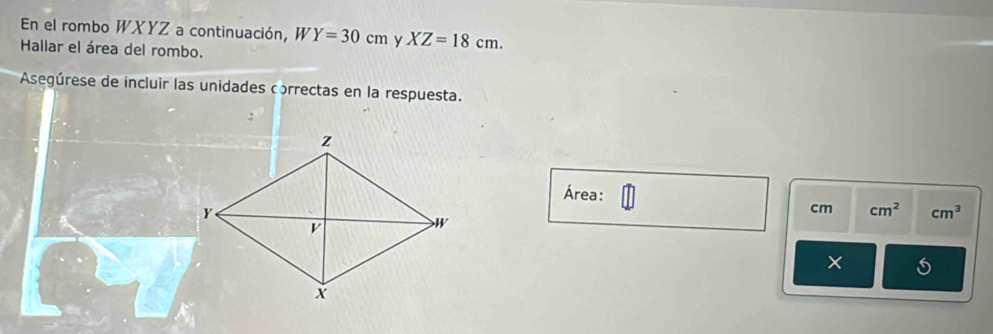 En el rombo WXYZ a continuación, W Y=30cm y XZ=18cm. 
Hallar el área del rombo. 
Asegúrese de incluir las unidades correctas en la respuesta. 
Área:
cm cm^2 cm^3
×