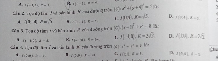 A. I(-1;3), R=4. B. I(1;-3), R=4. 
Câu 2. Tọa độ tâm / và bán kính R của đường tròn n 1 : x^2+(y+4)^2=5 là:
A. I(0;-4), R=sqrt(5). B. I(0;-4), R=5. C. I(0;4), R=sqrt(5). D. I(0;4), R=5. :
Câu 3. Tọa độ tâm / và bán kính R của đường tròn C ) (x+1)^2+y^2=8 là:
A. I(-1;0), R=8. B. I(-1;0), R=64. C. I(-1;0), R=2sqrt(2). D. I(1;0), R=2sqrt(2)
Câu 4. Tọa độ tâm I và bán kính R của đường tròn (C): x^2+y^2=9 là:
A. I(0;0), R=9. B. I(0;0), R=81. C. I(1;1), R=3. D. I(0;0), R=3.