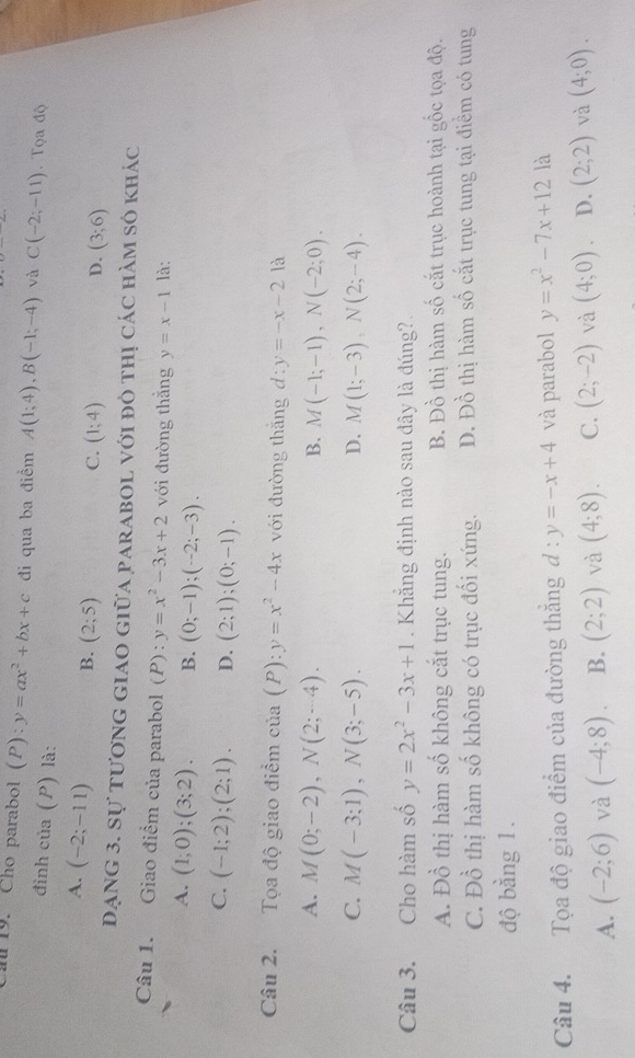 al 19. Cho parabol (P):y=ax^2+bx+c đi qua ba điểm A(1;4),B(-1;-4) và C(-2;-11). Tọa độ
đinh của (P) là:
A. (-2;-11) B. (2;5)
C. (1;4) D. (3;6)
đạng 3. Sự tương giao giữa parabol với đô thị các hàm số khác
Câu 1. Giao điểm của parabol (P): y=x^2-3x+2 với đường thẳng y=x-1 là:
A. (1;0);(3;2). B. (0;-1);(-2;-3).
C. (-1;2);(2;1). D. (2;1);(0;-1).
Câu 2. Tọa độ giao điểm của (P):y=x^2-4x với đường thắng d:y=-x-2 là
A. M(0;-2),N(2;-4). B. M(-1;-1),N(-2;0).
C. M(-3;1),N(3;-5). D. M(1;-3),N(2;-4).
Câu 3. Cho hàm số y=2x^2-3x+1. Khẳng định nào sau đây là đúng?
A. Đồ thị hàm số không cắt trục tung. B. Đồ thị hàm số cắt trục hoành tại gốc tọa độ.
C. Đồ thị hàm số không có trục đối xứng. D. Đồ thị hàm số cắt trục tung tại điểm có tung
độ bằng 1.
Câu 4. Tọa độ giao điểm của đường thăng d:y=-x+4 và parabol y=x^2-7x+12 là
A. (-2;6) và (-4;8). B. (2;2) và (4;8). C. (2;-2) và (4;0) D. (2;2) và (4;0).