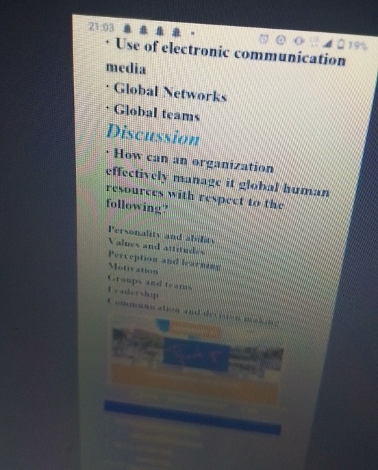 Use of electronic communication
media
Global Networks
Global teams
Discussion
How can an organization
effectively manage it global human
resources with respect to the
following?
Personality and ability
Values and attitudes
Perception and learning
Motivation
Groups and teams
Leadership Communication and decision making