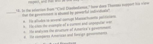 respect, and that will be un
12. In the selection from ''Civil Disobedience,'' how does Thoreau support his view
_that the government is abused by powerful individuals?
a. He alludes to several corrupt Massachusetts politicians.
b. He cites the example of a current and unpopular war
c. He analyzes the structure of America’s government.
d. He compares American and foreign governments.