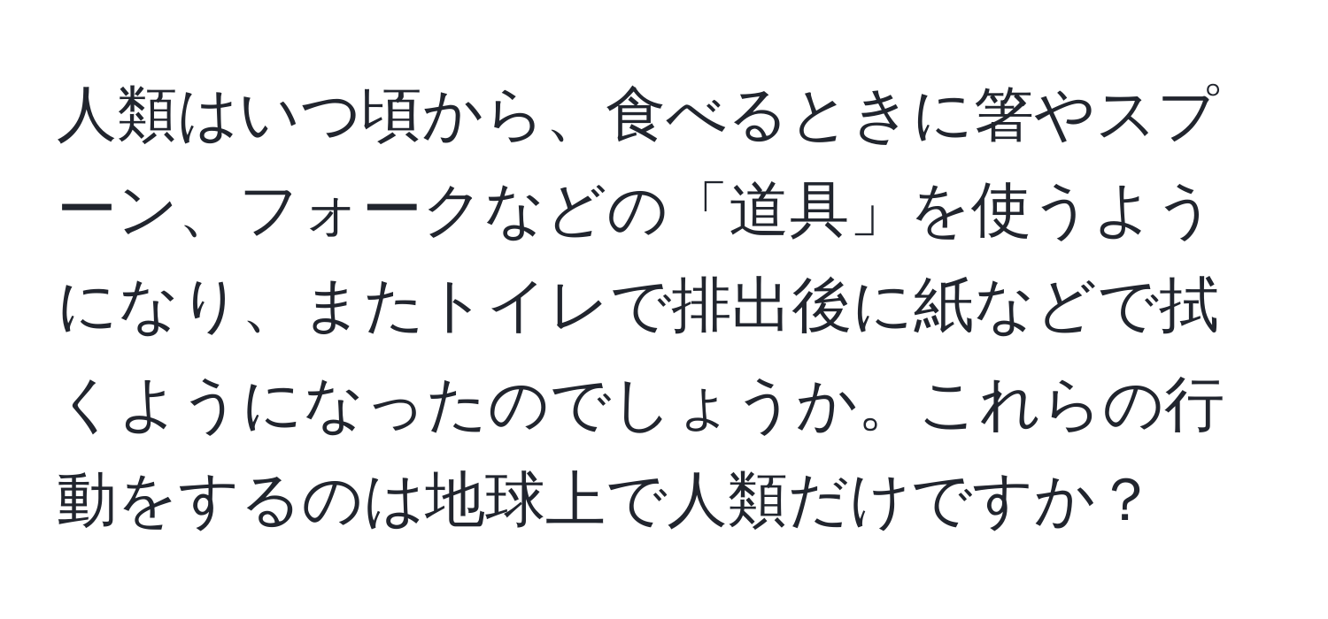 人類はいつ頃から、食べるときに箸やスプーン、フォークなどの「道具」を使うようになり、またトイレで排出後に紙などで拭くようになったのでしょうか。これらの行動をするのは地球上で人類だけですか？