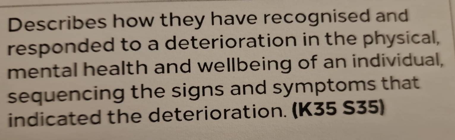 Describes how they have recognised and 
responded to a deterioration in the physical, 
mental health and wellbeing of an individual, 
sequencing the signs and symptoms that 
indicated the deterioration. (K35 S35)