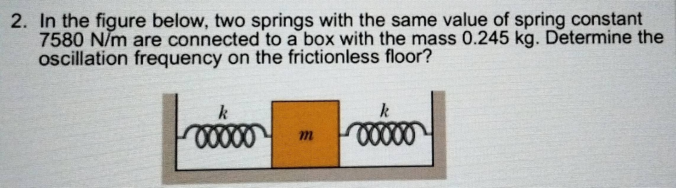 In the figure below, two springs with the same value of spring constant
7580 N/m are connected to a box with the mass 0.245 kg. Determine the 
oscillation frequency on the frictionless floor?