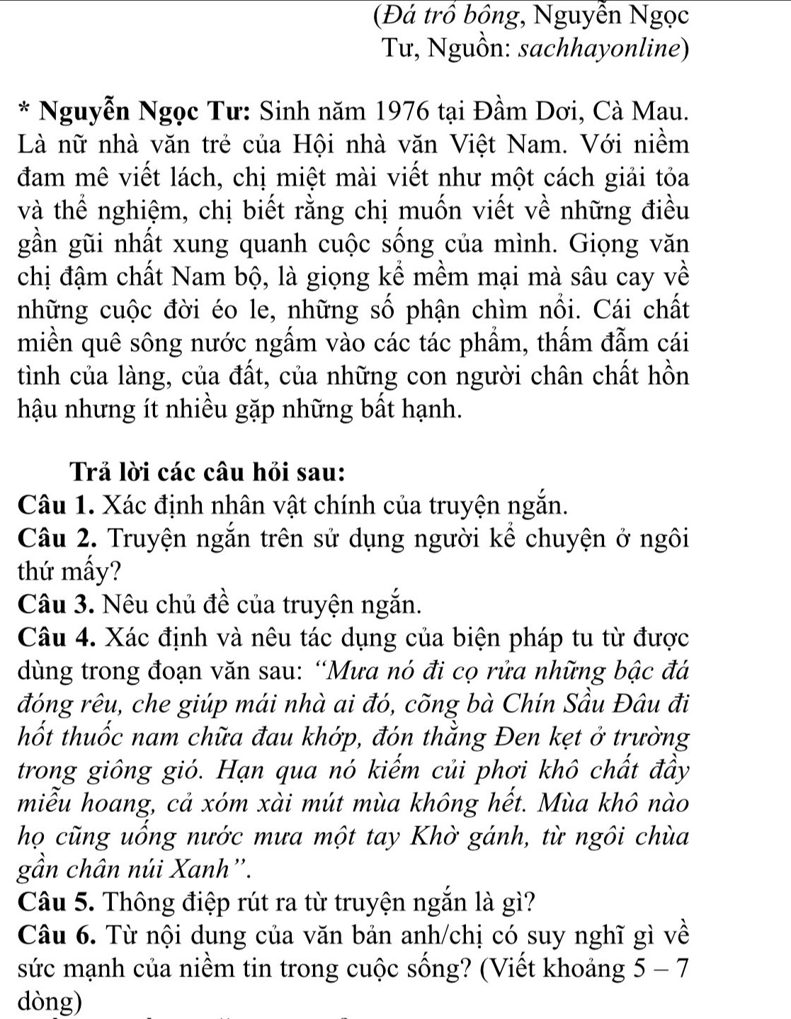 (Đá trồ bồng, Nguyễn Ngọc
Tư, Nguồn: sachhayonline)
* Nguyễn Ngọc Tư: Sinh năm 1976 tại Đầm Dơi, Cà Mau.
Là nữ nhà văn trẻ của Hội nhà văn Việt Nam. Với niềm
đam mê viết lách, chị miệt mài viết như một cách giải tỏa
và thể nghiệm, chị biết rằng chị muốn viết về những điều
gần gũi nhất xung quanh cuộc sống của mình. Giọng văn
chị đậm chất Nam bộ, là giọng kể mềm mại mà sâu cay về
những cuộc đời éo le, những số phận chìm nổi. Cái chất
miền quê sông nước ngấm vào các tác phẩm, thấm đẫm cái
tình của làng, của đất, của những con người chân chất hồn
hậu nhưng ít nhiều gặp những bất hạnh.
Trả lời các câu hỏi sau:
Câu 1. Xác định nhân vật chính của truyện ngắn.
Câu 2. Truyện ngắn trên sử dụng người kể chuyện ở ngôi
thứ mấy?
Câu 3. Nêu chủ đề của truyện ngắn.
Câu 4. Xác định và nêu tác dụng của biện pháp tu từ được
dùng trong đoạn văn sau: “Mưa nó đi cọ rửa những bậc đá
đóng rêu, che giúp mái nhà ai đó, cõng bà Chín Sầu Đâu đi
thốt thuốc nam chữa đau khớp, đón thằng Đen kẹt ở trường
trong giông gió. Hạn qua nó kiếm củi phơi khô chất đầy
miễu hoang, cả xóm xài mút mùa không hết. Mùa khô nào
họ cũng uống nước mưa một tay Khờ gánh, từ ngôi chùa
gần chân núi Xanh''.
Câu 5. Thông điệp rút ra từ truyện ngắn là gì?
Câu 6. Từ nội dung của văn bản anh/chị có suy nghĩ gì về
sức mạnh của niềm tin trong cuộc sống? (Viết khoảng 5 - 7
dòng)