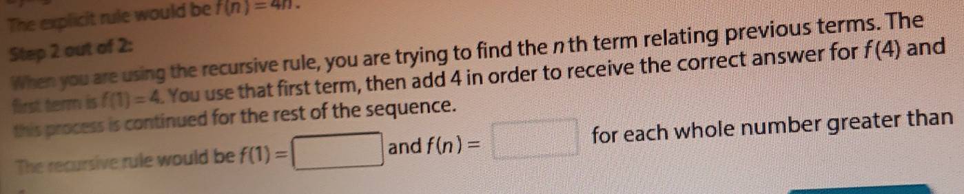 The explicit rule would be f(n)=4n. 
Step 2 out of 2 : When you are using the recursive rule, you are trying to find the nth term relating previous terms. The 
first term is f(1)=4. You use that first term, then add 4 in order to receive the correct answer for f(4)
and 
this process is continued for the rest of the sequence. 
The recursive rule would be f(1)=□ and f(n)=□ for each whole number greater than