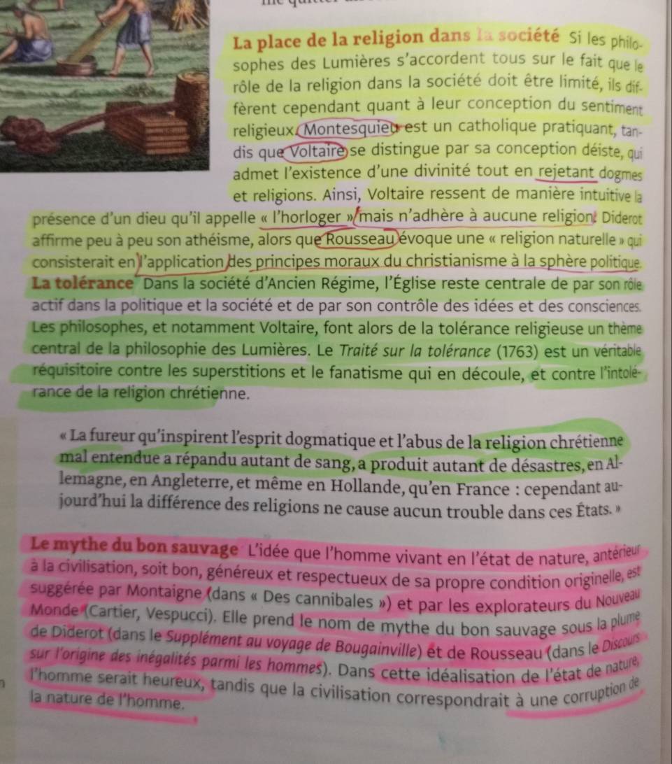 La place de la religion dans la société Si les philo-
ophes des Lumières s'accordent tous sur le fait que le
ôle de la religion dans la société doit être limité, ils dif
èrent cependant quant à leur conception du sentiment
eligieux. Montesquied est un catholique pratiquant, tan-
is que Voltaire se distingue par sa conception déiste, qui
dmet l’existence d’une divinité tout en rejetant dogmes
et religions. Ainsi, Voltaire ressent de manière intuitive la
présence d'un dieu qu'il appelle « l'horloger » mais n'adhère à aucune religion. Diderot
affirme peu à peu son athéisme, alors que Rousseau évoque une « religion naturelle » qui
consisterait en l'application des principes moraux du christianisme à la sphère politique.
La tolérance'' Dans la société d'Ancien Régime, l'Église reste centrale de par son rôle
actif dans la politique et la société et de par son contrôle des idées et des consciences.
Les philosophes, et notamment Voltaire, font alors de la tolérance religieuse un thème
central de la philosophie des Lumières. Le Traité sur la tolérance (1763) est un véritable
réquisitoire contre les superstitions et le fanatisme qui en découle, et contre l'intolé-
rance de la religion chrétienne.
« La fureur qu'inspirent l'esprit dogmatique et l’abus de la religion chrétienne
mal entendue a répandu autant de sang, a produit autant de désastres, en Al-
lemagne, en Angleterre, et même en Hollande, qu’en France : cependant au-
jourd’hui la différence des religions ne cause aucun trouble dans ces États. »
Le mythe du bon sauvage L'idée que l'homme vivant en l'état de nature, antérieur
à la civilisation, soit bon, généreux et respectueux de sa propre condition originelle, est
suggérée par Montaigne (dans « Des cannibales ») et par les explorateurs du Nouveau
Monde (Cartier, Vespucci). Elle prend le nom de mythe du bon sauvage sous la plume
de Diderot (dans le Supplément au voyage de Bougainville) et de Rousseau (dans le Discours
sur l'origine des inégalités parmi les hommes). Dans cette idéalisation de l'état de nature
l'homme serait heureux, tandis que la civilisation correspondrait à une corruption de
la nature de l'homme.