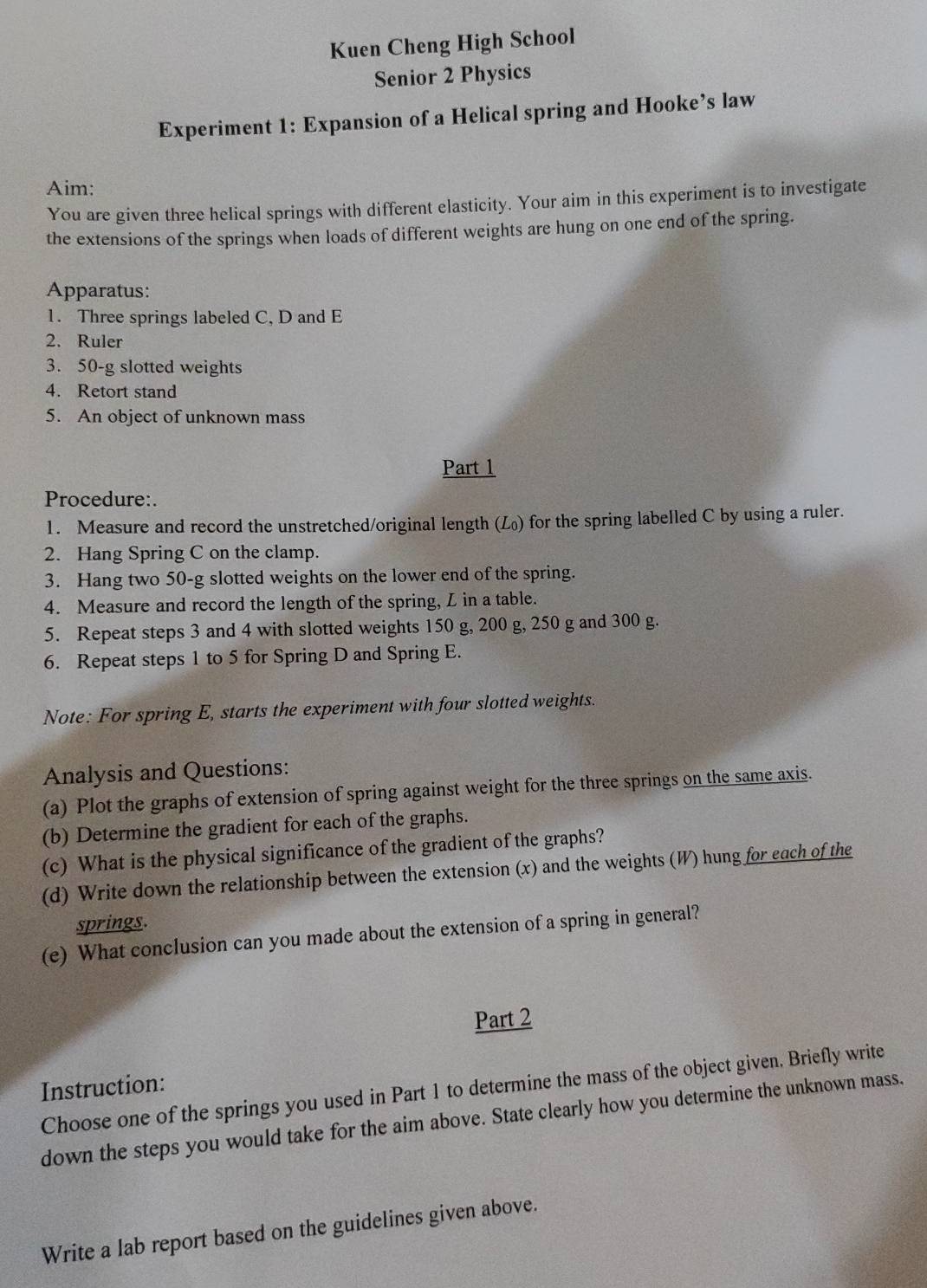 Kuen Cheng High School 
Senior 2 Physics 
Experiment 1: Expansion of a Helical spring and Hooke’s law 
Aim: 
You are given three helical springs with different elasticity. Your aim in this experiment is to investigate 
the extensions of the springs when loads of different weights are hung on one end of the spring. 
Apparatus: 
1. Three springs labeled C, D and E
2. Ruler 
3. 50-g slotted weights 
4. Retort stand 
5. An object of unknown mass 
Part 1 
Procedure:. 
1. Measure and record the unstretched/original length (L₀) for the spring labelled C by using a ruler. 
2. Hang Spring C on the clamp. 
3. Hang two 50-g slotted weights on the lower end of the spring. 
4. Measure and record the length of the spring, L in a table. 
5. Repeat steps 3 and 4 with slotted weights 150 g, 200 g, 250 g and 300 g. 
6. Repeat steps 1 to 5 for Spring D and Spring E. 
Note: For spring E, starts the experiment with four slotted weights. 
Analysis and Questions: 
(a) Plot the graphs of extension of spring against weight for the three springs on the same axis. 
(b) Determine the gradient for each of the graphs. 
(c) What is the physical significance of the gradient of the graphs? 
(d) Write down the relationship between the extension (x) and the weights (W) hung for each of the 
springs. 
(e) What conclusion can you made about the extension of a spring in general? 
Part 2 
Instruction: 
Choose one of the springs you used in Part 1 to determine the mass of the object given. Briefly write 
down the steps you would take for the aim above. State clearly how you determine the unknown mass. 
Write a lab report based on the guidelines given above.