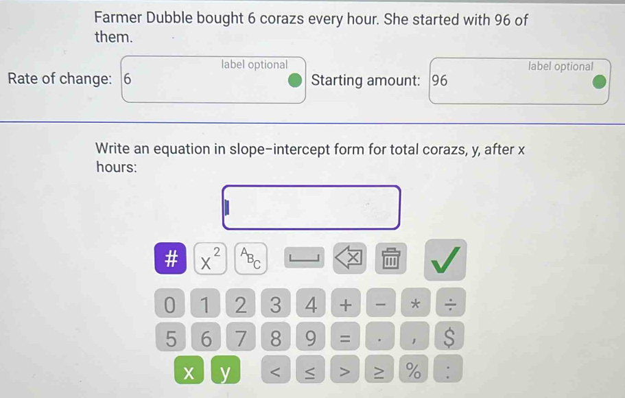 Farmer Dubble bought 6 corazs every hour. She started with 96 of 
them. 
label optional label optional 
Rate of change: 6 Starting amount: 96
Write an equation in slope-intercept form for total corazs, y, after x
hours : 
# X^(2^AB_C) L J X ''' 
0 1 2 3 4 + * ÷
5 6 7 8 9 = . 1 $ 
x y < ≤ > ≥ % :