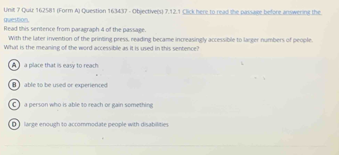 (Form A) Question 163437 - Objective(s) 7.12.1 Click here to read the passage before answering the
question.
Read this sentence from paragraph 4 of the passage.
With the later invention of the printing press, reading became increasingly accessible to larger numbers of people.
What is the meaning of the word accessible as it is used in this sentence?
A a place that is easy to reach
B able to be used or experienced
C a person who is able to reach or gain something
D large enough to accommodate people with disabilities