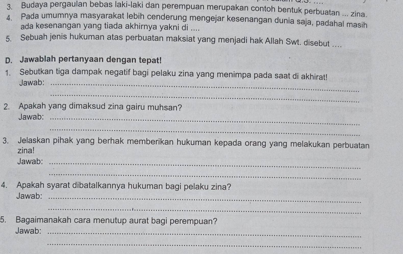 Budaya pergaulan bebas laki-laki dan perempuan merupakan contoh bentuk perbuatan ... zina. 
4. Pada umumnya masyarakat lebih cenderung mengejar kesenangan dunia saja, padahal masih 
ada kesenangan yang tiada akhirnya yakni di .... 
5. Sebuah jenis hukuman atas perbuatan maksiat yang menjadi hak Allah Swt. disebut .... 
D. Jawablah pertanyaan dengan tepat! 
1. Sebutkan tiga dampak negatif bagi pelaku zina yang menimpa pada saat di akhirat! 
Jawab:_ 
_ 
2. Apakah yang dimaksud zina gairu muhsan? 
Jawab:_ 
_ 
3. Jelaskan pihak yang berhak memberikan hukuman kepada orang yang melakukan perbuatan 
zina! 
Jawab:_ 
_ 
4. Apakah syarat dibatalkannya hukuman bagi pelaku zina? 
Jawab:_ 
_ 
5. Bagaimanakah cara menutup aurat bagi perempuan? 
Jawab:_ 
_