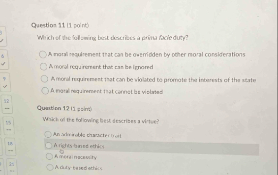 Which of the following best describes a prima facie duty?
6 A moral requirement that can be overridden by other moral considerations
A moral requirement that can be ignored
9 A moral requirement that can be violated to promote the interests of the state
A moral requirement that cannot be violated
12
Question 12 (1 point)
15 Which of the following best describes a virtue?
.,
An admirable character trait
18 A rights-based ethics
--
A moral necessity
21 A duty-based ethics