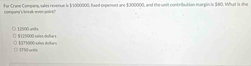 For Crane Company, sales revenue is $1000000, fixed expenses are $300000, and the unit contribution margin is $80. What is the
company's break-even point?
12500 units
$125000 sales dollars
$375000 sales dollars
3750 units