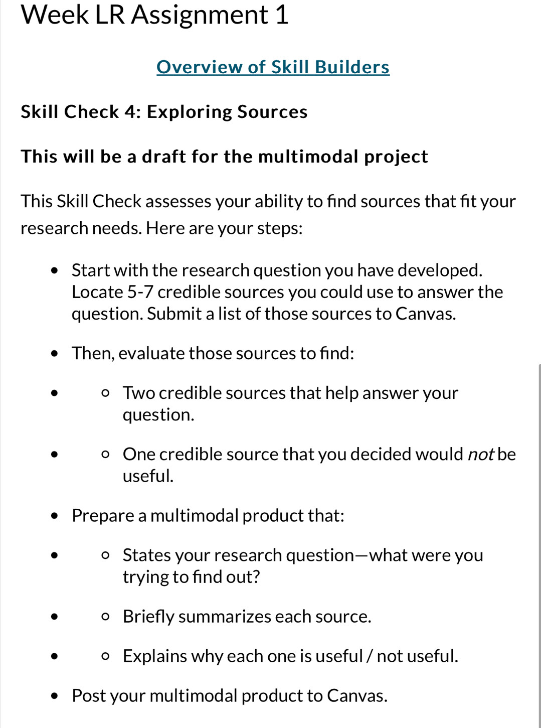 Week LR Assignment 1 
Overview of Skill Builders 
Skill Check 4: Exploring Sources 
This will be a draft for the multimodal project 
This Skill Check assesses your ability to find sources that fit your 
research needs. Here are your steps: 
Start with the research question you have developed. 
Locate 5-7 credible sources you could use to answer the 
question. Submit a list of those sources to Canvas. 
Then, evaluate those sources to find: 
Two credible sources that help answer your 
question. 
One credible source that you decided would not be 
useful. 
Prepare a multimodal product that: 
。 States your research question—what were you 
trying to find out? 
Briefly summarizes each source. 
Explains why each one is useful / not useful. 
Post your multimodal product to Canvas.