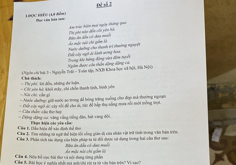 Đề số 2 
I.ĐQC HIÊU (4,0 điểm) 
Đọc văn bản sau: 
Am trúc hiên mai ngày tháng qua 
Thị phi nào đến cõi yên hà. 
Bữa ăn dầu có dưa muổi 
Á mặc nài chi gẩm là 
Nước dưỡng cho thanh trì thưởng nguyệt 
Đất cày ngõ ải lành ương hoa. 
Trong khi hứng động vừa đêm tuyết 
Ngâm được câu thần dặng dặng ca. 
(Ngôn chỉ bài 3 - Nguyễn Trãi - Toàn tập, NXB Khoa học xã hội, Hà Nội) 
Chú thích: 
- Thị phi: lời đồn, những dư luận. 
- Cõi yên hà: khói mây, chỉ chốn thanh tịnh, bình yên 
- Nài chi: cần gì 
- Nước dưỡng: giữ nước ao trong để bóng trăng xuống cho đẹp mà thưởng ngoạn 
- Đất cày ngỡ ải: cảy rồi để cho ải, tức để hấp thụ nắng mưa rồi mới trồng trọt. 
* Câu thần: câu thơ hay 
- Dặng dặng ca: văng vằng tiếng đàn, hát vang đội. 
Thực hiện các yêu cầu: 
Cầu 1. Dấu hiệu đề xác định thể thơ. 
Câu 2. Tìm những từ ngữ thể hiện lối sống giản dị của nhân vật trữ tình trong văn bản trên. 
Câu 3. Phân tích tác dụng của biện pháp tu từ đối được sử dụng trong hai câu thơ sau: 
Bữa ăn dầu có dưa muối 
Áo mặc nài chi gẩm là 
Câu 4. Nêu bố cục bài thơ và nội dung từng phần 
Câu 5. Bài học ý nghĩa nhất mà anh/chi rút ra từ văn bản trên? Vì sao?