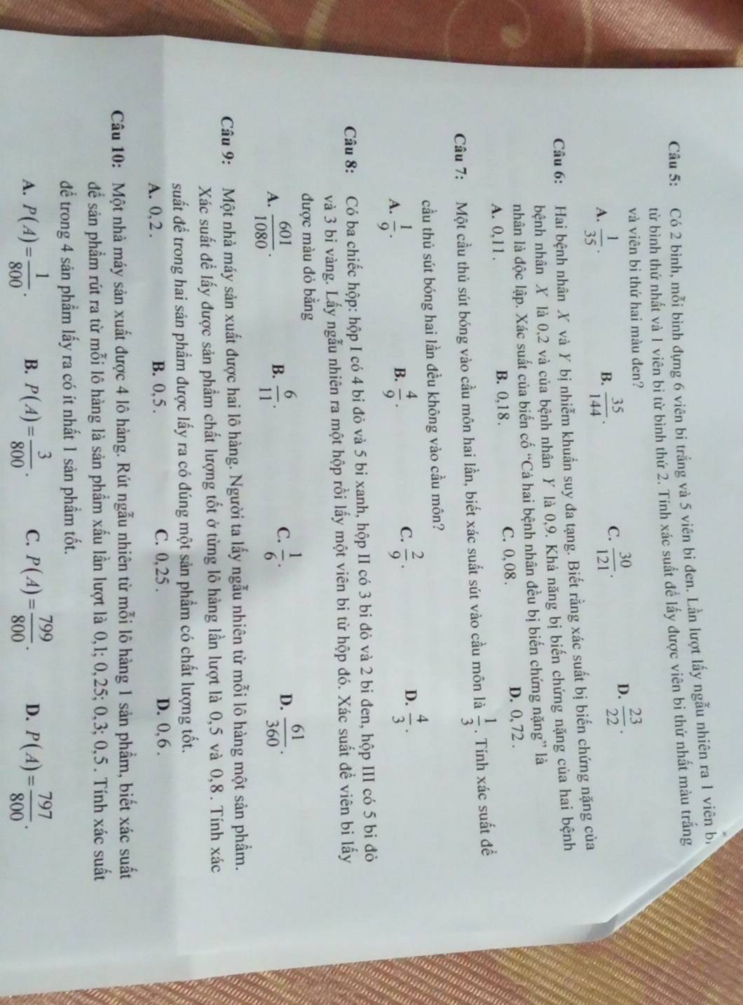 Có 2 bình, mỗi bình đựng 6 viên bi trắng và 5 viên bi đen. Lần lượt lấy ngẫu nhiên ra 1 viên bị
từ bình thứ nhất và 1 viên bi từ bình thứ 2. Tính xác suất đề lấy được viên bi thứ nhất màu trắng
và viên bi thứ hai màu đen?
D.  23/22 .
B.
A.  1/35 .  35/144 .
C.  30/121 .
Câu 6: Hai bệnh nhân X và Y bị nhiễm khuẩn suy đa tạng. Biết rằng xác suất bị biến chứng nặng của
hệnh nhân X là 0,2 và của bệnh nhân Y là 0,9. Khả năng bị biến chứng nặng của hai bệnh
nhân là độc lập. Xác suất của biến cố “Cả hai bệnh nhân đều bị biến chứng nặng” là
A. 0,11 . B. 0,1 8 . C. 0,08 .
D. 0, 72 .
Cầu 7: Một cầu thủ sút bóng vào cầu môn hai lần, biết xác suất sút vào cầu môn là  1/3 . Tính xác suất đề
cầu thủ sút bóng hai lần đều không vào cầu môn?
B.
A.  1/9 .  4/9 .
C.  2/9 .  4/3 .
D.
Câu 8: Có ba chiếc hộp: hộp I có 4 bi đỏ và 5 bi xanh, hộp II có 3 bi đỏ và 2 bi đen, hộp III có 5 bi đỏ
và 3 bi vàng. Lấy ngẫu nhiên ra một hộp rồi lấy một viên bi từ hộp đó. Xác suất để viên bi lấy
được màu đỏ bằng
C.
A.  601/1080 .  6/11 .  1/6 . D.  61/360 .
B.
Câu 9: Một nhà máy sản xuất được hai lô hàng. Người ta lấy ngẫu nhiên từ mỗi lô hàng một sản phẩm.
Xác suất để lấy được sản phẩm chất lượng tốt ở từng lô hàng lần lượt là 0,5 và 0,8. Tính xác
suất để trong hai sản phẩm được lấy ra có đúng một sản phẩm có chất lượng tốt.
A. 0, 2 . B. 0, 5 . C. 0,25 .
D. 0, 6 .
Câu 10: Một nhà máy sản xuất được 4 lô hàng. Rút ngẫu nhiên từ mỗi lô hàng 1 sản phẩm, biết xác suất
để sản phẩm rút ra từ mỗi lô hàng là sản phẩm xấu lần lượt là 0,1; 0,25; 0,3; 0,5. Tính xác suất
để trong 4 sản phẩm lấy ra có ít nhất 1 sản phầm tốt.
A. P(A)= 1/800 . B. P(A)= 3/800 . C. P(A)= 799/800 . D. P(A)= 797/800 .