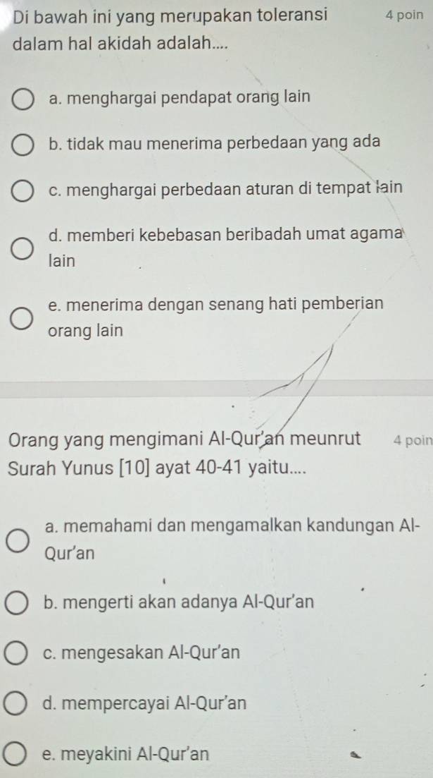 Di bawah ini yang merupakan toleransi 4 poin
dalam hal akidah adalah....
a. menghargai pendapat orang lain
b. tidak mau menerima perbedaan yang ada
c. menghargai perbedaan aturan di tempat lain
d. memberi kebebasan beribadah umat agama
lain
e. menerima dengan senang hati pemberian
orang lain
Orang yang mengimani Al-Qur an meunrut 4 poin
Surah Yunus [ 10 ] ayat 40-41 yaitu....
a. memahami dan mengamalkan kandungan Al-
Qur'an
b. mengerti akan adanya Al-Qur’an
c. mengesakan Al-Qur’an
d. mempercayai Al-Qur’an
e. meyakini Al-Qur’an