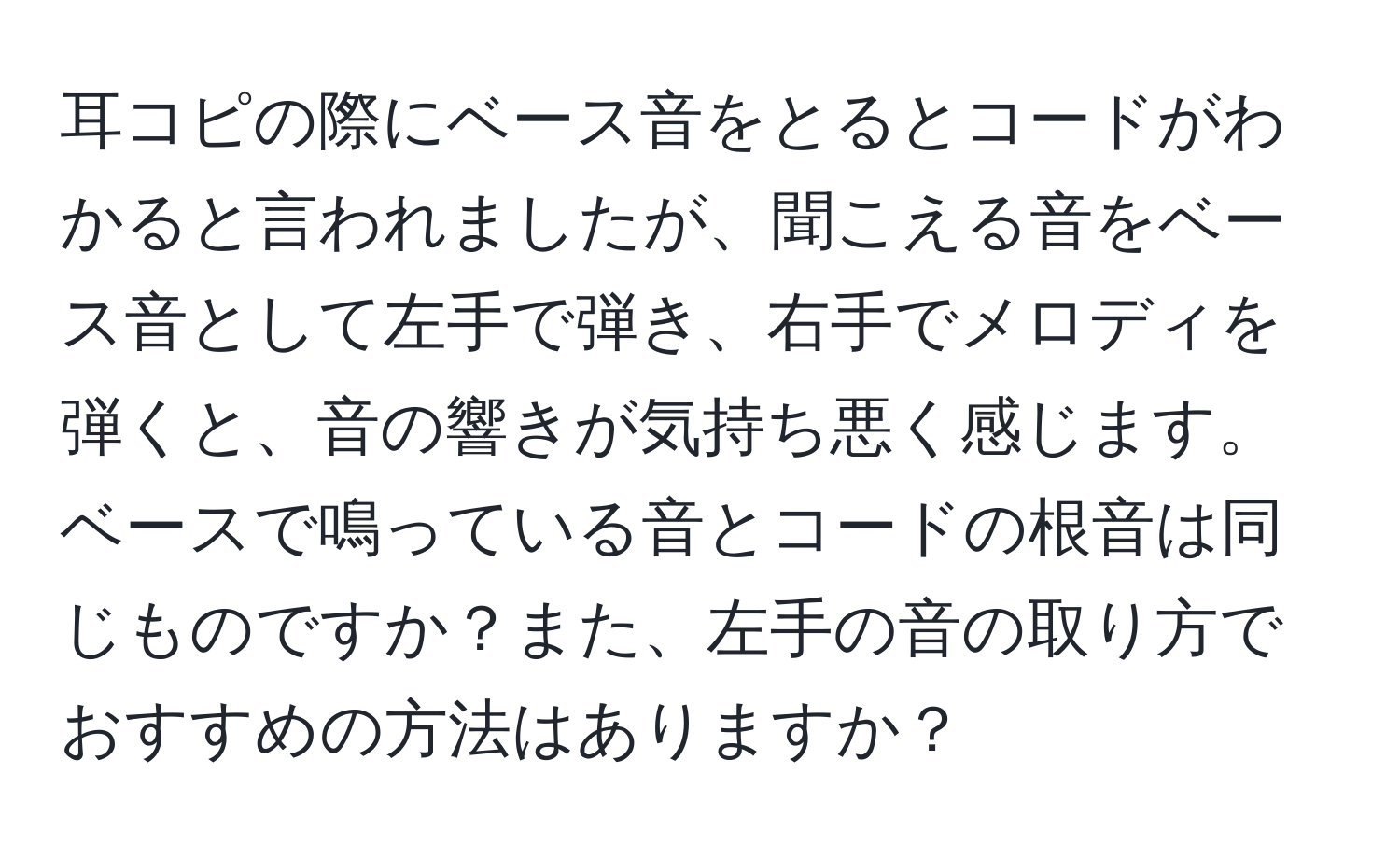 耳コピの際にベース音をとるとコードがわかると言われましたが、聞こえる音をベース音として左手で弾き、右手でメロディを弾くと、音の響きが気持ち悪く感じます。ベースで鳴っている音とコードの根音は同じものですか？また、左手の音の取り方でおすすめの方法はありますか？