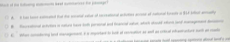 Which of the foving statemanes trest summences the pusage?
A. It has faen edimated that the sociatal value of recreationd actroses acrese all netione forests in $14 slon enmdly
B. Hecneational astvess in nature have both parsonal and fnancial ineus, which should inform land management decsens
6. When consdering land management, it is important to laok at recreation as well as criscal intrestracture such as rade
anue because people hald opposing opisons aboul land e in