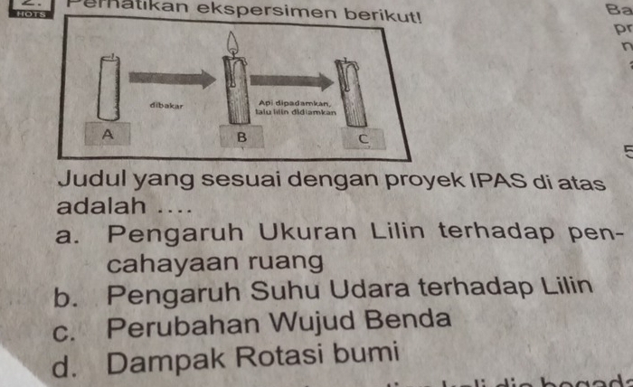 eratikan ekspersimen
Ba
pr
n
5
Judul yang sesuai dengan proyek IPAS di atas
adalah ....
a. Pengaruh Ukuran Lilin terhadap pen-
cahayaan ruang
b. Pengaruh Suhu Udara terhadap Lilin
c. Perubahan Wujud Benda
d. Dampak Rotasi bumi