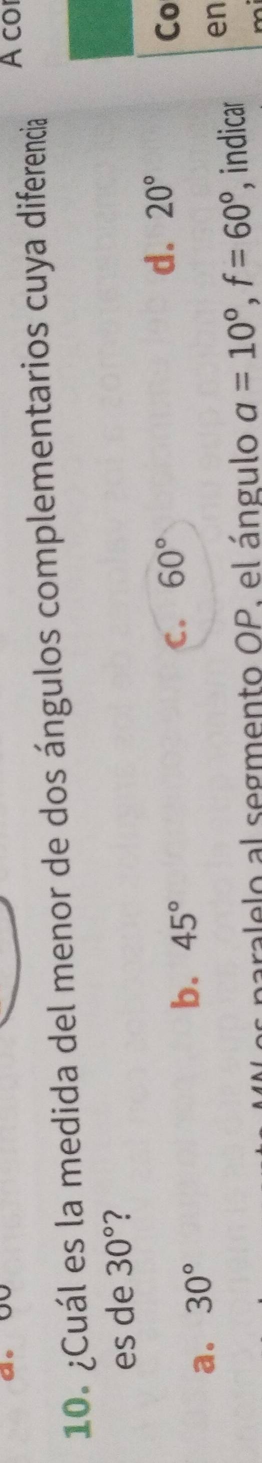 A co
10. ¿Cuál es la medida del menor de dos ángulos complementarios cuya diferencia
es de 30° 2
C.
a. 30°
b. 45° 60° d. 20° Co
ralelo al segmento OP. el ángulo a=10°, f=60° , indicar
en