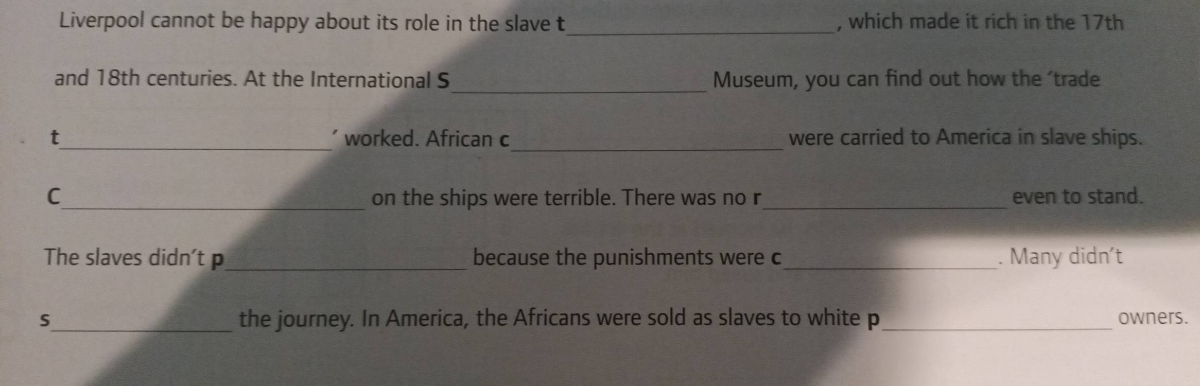 Liverpool cannot be happy about its role in the slave t_ , which made it rich in the 17th
_ 
and 18th centuries. At the International S Museum, you can find out how the 'trade 
t_ worked. African c_ were carried to America in slave ships. 
C_ on the ships were terrible. There was no r_ even to stand. 
The slaves didn't p_ because the punishments were c_ . Many didn’t 
S_ the journey. In America, the Africans were sold as slaves to white p_ owners.