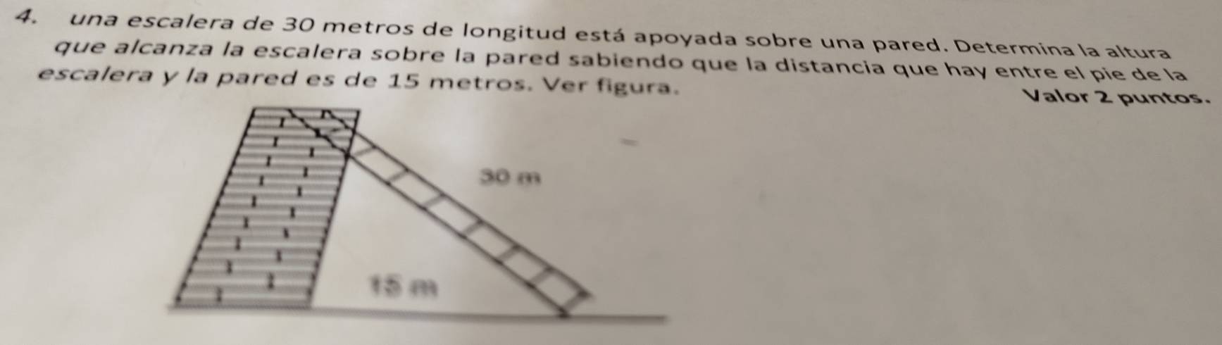 una escalera de 30 metros de longitud está apoyada sobre una pared. Determina la altura 
que alcanza la escalera sobre la pared sabiendo que la distancia que hay entre el pie de la 
escalera y la pared es de 15 metros. Ver figura. Valor 2 puntos.