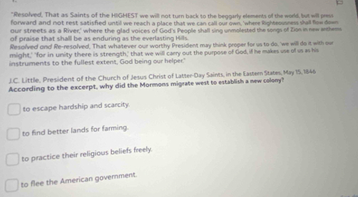 "Resolved, That as Saints of the HIGHEST we will not turn back to the beggarly elements of the world, but will pres
forward and not rest satisfied until we reach a place that we can call our own, 'where Righteousness shall flow down
our streets as a River,' where the glad voices of God's People shall sing unmolested the songs of Zion in new anthems
of praise that shall be as enduring as the everlasting Hills
Resolved and Re-resolved, That whatever our worthy President may think proper for us to do, 'we will do it with our
might,' 'for in unity there is strength,' that we will carry out the purpose of God, if he makes use of us as his
instruments to the fullest extent, God being our helper."
J.C. Little, President of the Church of Jesus Christ of Latter-Day Saints, in the Eastern States, May 15, 1846
According to the excerpt, why did the Mormons migrate west to establish a new colony?
to escape hardship and scarcity.
to find better lands for farming.
to practice their religious beliefs freely.
to flee the American government.