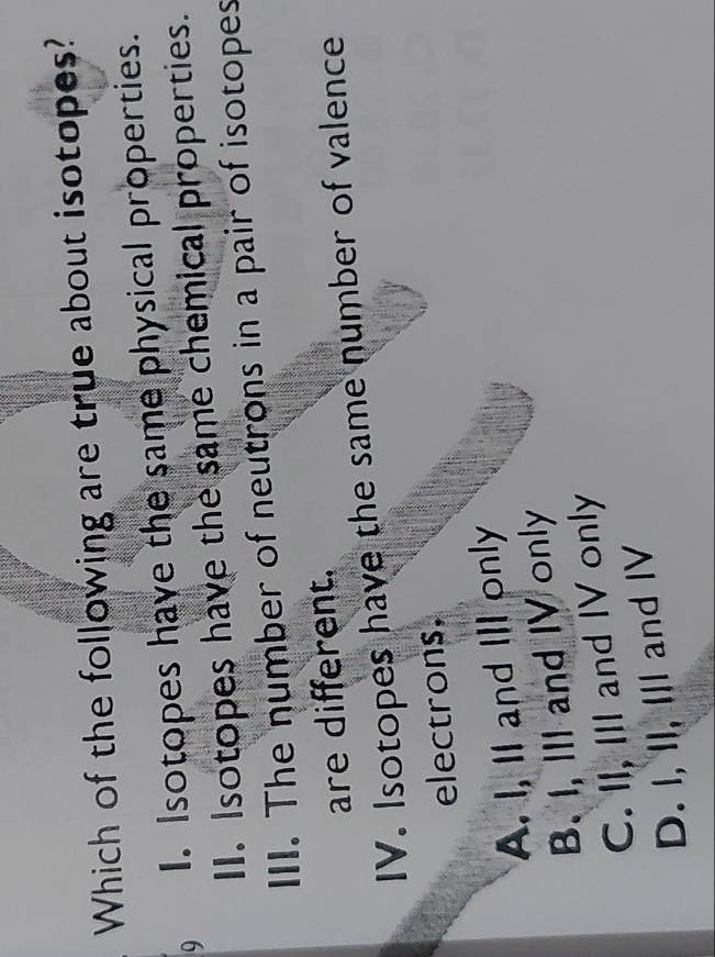 Which of the following are true about isotopes?
9 I. Isotopes have the same physical properties.
II. Isotopes have the same chemical properties.
III. The number of neutrons in a pair of isotopes
are different.
IV. Isotopes have the same number of valence
electrons.
A. I, II and IlI only
B. I, III and IV only
C. II, III and IV only
D. I, II, III and IV