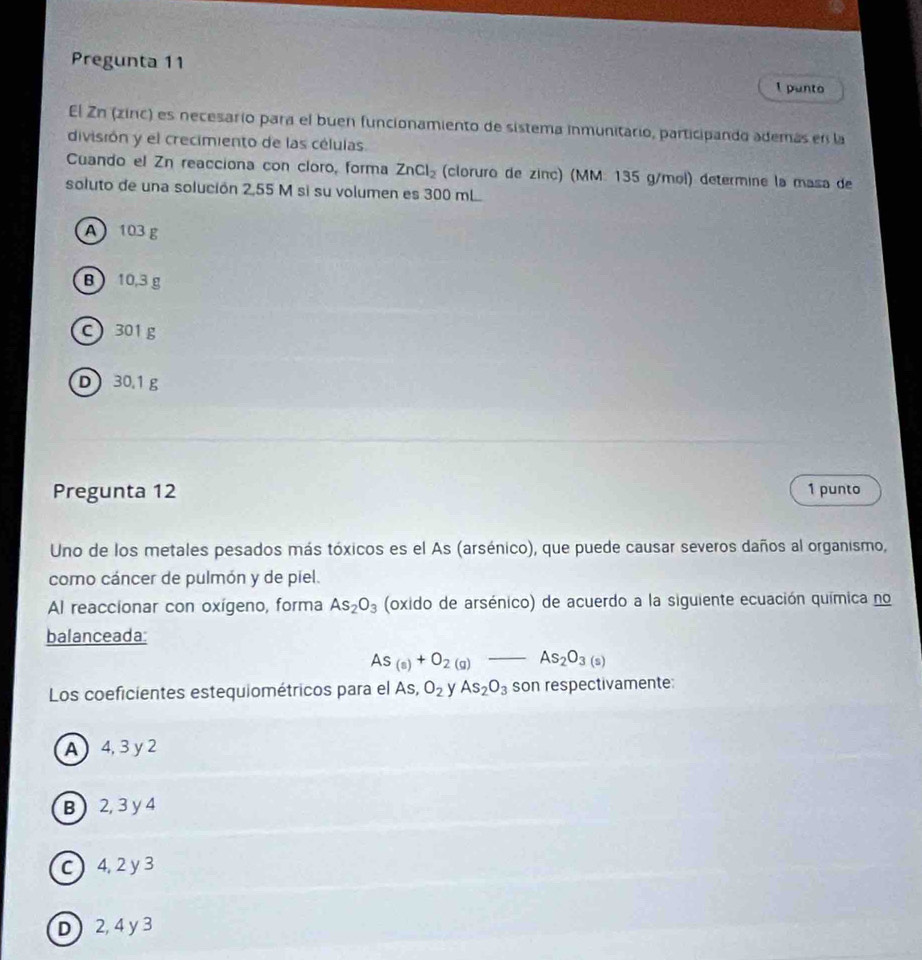 Pregunta 11
I punto
El Zn (zinc) es necesario para el buen funcionamiento de sistema inmunitario, participando además en la
división y el crecimiento de las células.
Cuando el Zn reacciona con cloro, forma ZnCl_2 (cloruro de zinc) (MM: 135 g/mol) determine la masa de
soluto de una solución 2,55 M si su volumen es 300 mL
A 103 g
B  10,3 g
C 301g
D 30.1 g
Pregunta 12 1 punto
Uno de los metales pesados más tóxicos es el As (arsénico), que puede causar severos daños al organismo,
como cáncer de pulmón y de piel.
Al reaccionar con oxígeno, forma As_2O_3 (oxido de arsénico) de acuerdo a la siguiente ecuación química no
balanceada:
As_(s)+O_2(g)-As_2O_3(s)
Los coeficientes estequiométricos para el As, O_2 y As_2O_3 son respectivamente:
A 4, 3y 2
B  2, 3 y 4
C  4,2 y3
D ) 2, 4 y 3