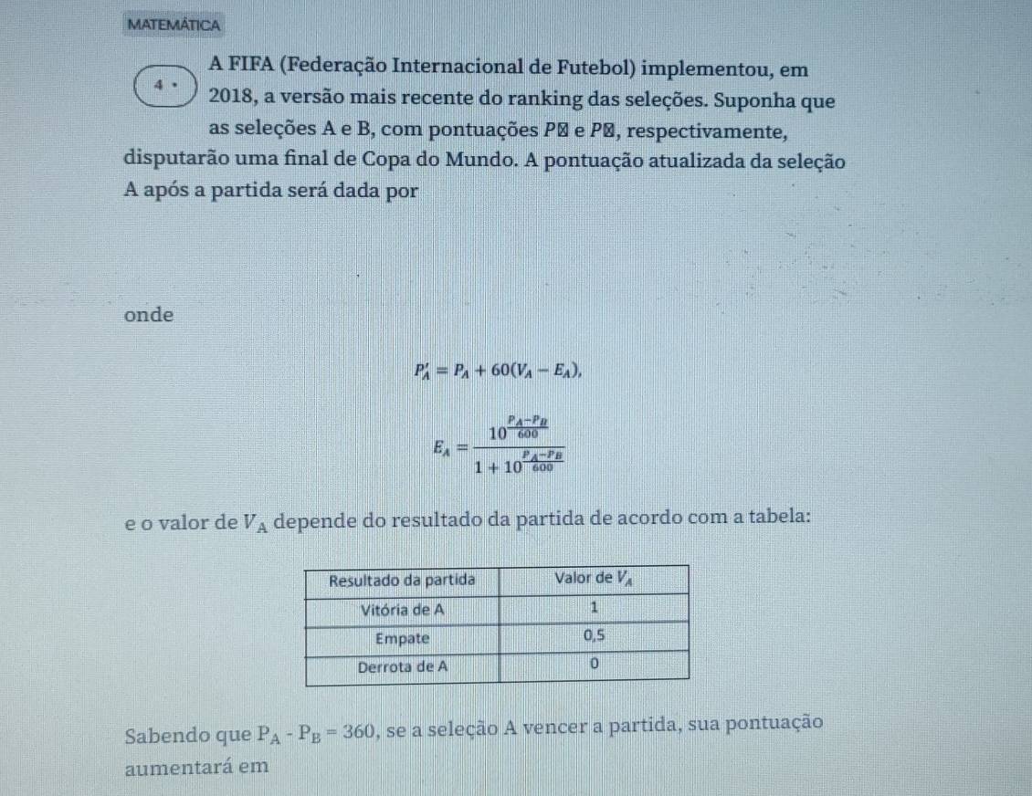 MATEMÁTICA
A FIFA (Federação Internacional de Futebol) implementou, em
4 2018, a versão mais recente do ranking das seleções. Suponha que
as seleções A e B, com pontuações Pª e P′, respectivamente,
disputarão uma final de Copa do Mundo. A pontuação atualizada da seleção
A após a partida será dada por
onde
P_A'=P_A+60(V_A-E_A),
E_A=frac 10^(frac P_A)-P_B6001+10^(frac P_A)-P_B600
e o valor de V_A depende do resultado da partida de acordo com a tabela:
Sabendo que P_A-P_B=360 , se a seleção A vencer a partida, sua pontuação
aumentará em