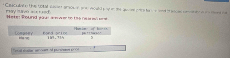 Calculate the total dollar amount you would pay at the quoted price for the bond (disregard commission of any interest tha 
may have accrued). 
Note: Round your answer to the nearest cent. 
Total dollar amount of purchase price