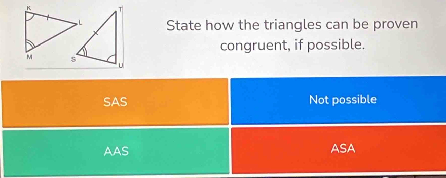 State how the triangles can be proven
congruent, if possible.
SAS Not possible
AAS ASA