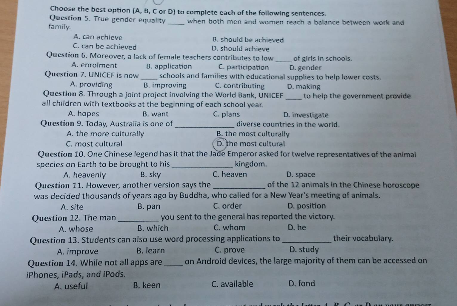 Choose the best option (A, B, C or D) to complete each of the following sentences.
Question 5. True gender equality _when both men and women reach a balance between work and
family.
A. can achieve B. should be achieved
C. can be achieved D. should achieve
Question 6. Moreover, a lack of female teachers contributes to low _of girls in schools.
A. enrolment B. application C. participation D. gender
Question 7. UNICEF is now _schools and families with educational supplies to help lower costs.
A. providing B. improving C. contributing D. making
Question 8. Through a joint project involving the World Bank, UNICEF _to help the government provide 
all children with textbooks at the beginning of each school year.
A. hopes B. want C. plans D. investigate
Question 9. Today, Australia is one of _diverse countries in the world.
A. the more culturally B. the most culturally
C. most cultural D. the most cultural
Question 10. One Chinese legend has it that the Jade Emperor asked for twelve representatives of the animal
species on Earth to be brought to his_ kingdom.
A. heavenly B. sky C. heaven D. space
Question 11. However, another version says the _of the 12 animals in the Chinese horoscope
was decided thousands of years ago by Buddha, who called for a New Year's meeting of animals.
A. site B. pan C. order D. position
Question 12. The man _you sent to the general has reported the victory.
A. whose B. which C. whom D. he
Question 13. Students can also use word processing applications to _their vocabulary.
A. improve B. learn C. prove D. study
Question 14. While not all apps are_ on Android devices, the large majority of them can be accessed on
iPhones, iPads, and iPods.
A. useful B. keen C. available D. fond