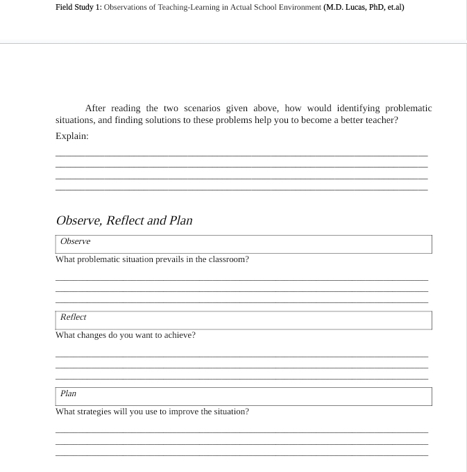 Field Study 1: Observations of Teaching-Learning in Actual School Environment (M.D. Lucas, PhD, et.al) 
After reading the two scenarios given above, how would identifying problematic 
situations, and finding solutions to these problems help you to become a better teacher? 
Explain: 
_ 
_ 
_ 
_ 
Observe, Reflect and Plan 
Observe 
What problematic situation prevails in the classroom? 
__ 
_ 
_ 
_ 
_ 
Reflect 
What changes do you want to achieve? 
_ 
_ 
_ 
Plan 
What strategies will you use to improve the situation? 
_ 
_ 
_