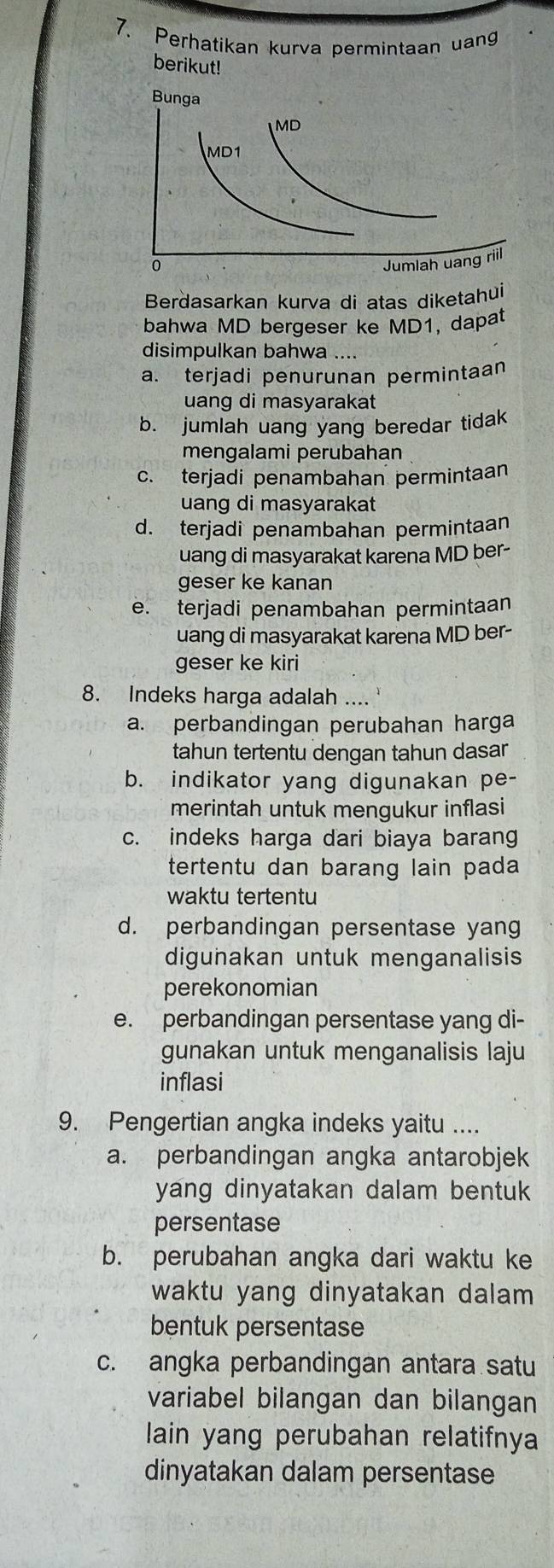 Perhatikan kurva permintaan uang
berikut!
Berdasarkan kurva di atas diketahui
bahwa MD bergeser ke MD1, dapat
disimpulkan bahwa ....
a. terjadi penurunan permintaan
uang di masyarakat
b. jumlah uang yang beredar tidak
mengalami perubahan
c. terjadi penambahan permintaan
uang di masyarakat
d. terjadi penambahan permintaan
uang di masyarakat karena MD ber-
geser ke kanan
e. terjadi penambahan permintaan
uang di masyarakat karena MD ber-
geser ke kiri
8. Indeks harga adalah ....
a. perbandingan perubahan harga
tahun tertentu dengan tahun dasar
b. indikator yang digunakan pe-
merintah untuk mengukur inflasi
c. indeks harga dari biaya barang
tertentu dan barang lain pada
waktu tertentu
d. perbandingan persentase yan
digunakan untuk menganalisis
perekonomian
e. perbandingan persentase yang di-
gunakan untuk menganalisis laju
inflasi
9. Pengertian angka indeks yaitu ....
a. perbandingan angka antarobjek
yang dinyatakan dalam bentuk
persentase
b. perubahan angka dari waktu ke
waktu yang dinyatakan dalam
bentuk persentase
c. angka perbandingan antara satu
variabel bilangan dan bilangan
lain yang perubahan relatifnya
dinyatakan dalam persentase