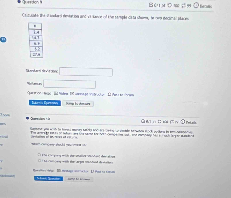 □ 0/1 pt > 100 $ 99 0 Details
Calculate the standard deviation and variance of the sample data shown, to two decimal places
Standard deviation: □ 
Variance: □ 
Question Help: - Video - Message instructor D Post to forum
Submit Question Jump to Answer
Zoom
Question 10 0/1 pt つ 100 B 99 ω Details
ms
Suppose you wish to invest money safely and are trying to decide between stock options in two companies.
The average rates of return are the same for both companies but, one company has a much larger standard
ntral deviation of its rates of return.
re Which company should you invest in?
The company with the smaller standard deviation
y The company with the larger standard deviation
Question Help: - Message instructor D Post to forum
hiteboard) Submit Question Jump to Answer