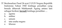 Berdasarkan Pasal 24 ayat 2 UUD Negara Republik
Indonesia Tahun 1945 lembaga peradilan yang
berada dibawah Mahkamah Agung antara lain
sebagai berikut, kecuali lembaga peradilan ....
b. militer a. agama
c. umum
d. tata usaha negara
e. khusus