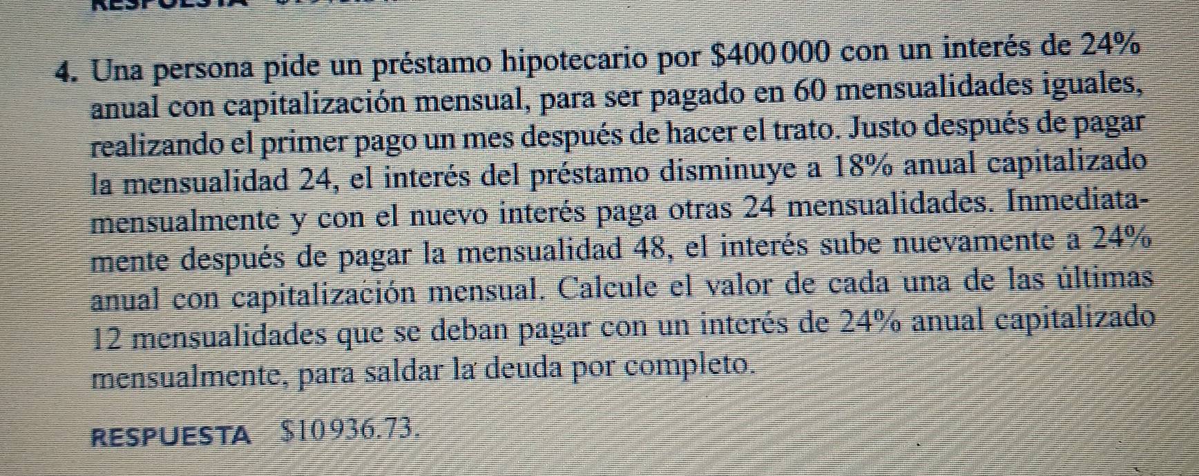 Una persona pide un préstamo hipotecario por $400000 con un interés de 24%
anual con capitalización mensual, para ser pagado en 60 mensualidades iguales, 
realizando el primer pago un mes después de hacer el trato. Justo después de pagar 
la mensualidad 24, el interés del préstamo disminuye a 18% anual capitalizado 
mensualmente y con el nuevo interés paga otras 24 mensualidades. Inmediata- 
mente después de pagar la mensualidad 48, el interés sube nuevamente a 24%
anual con capitalización mensual. Calcule el valor de cada una de las últimas
12 mensualidades que se deban pagar con un interés de 24% anual capitalizado 
mensualmente, para saldar la deuda por completo. 
RESPUESTA $10 936.73.