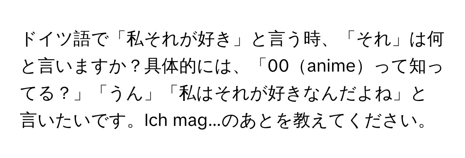 ドイツ語で「私それが好き」と言う時、「それ」は何と言いますか？具体的には、「00animeって知ってる？」「うん」「私はそれが好きなんだよね」と言いたいです。Ich mag...のあとを教えてください。