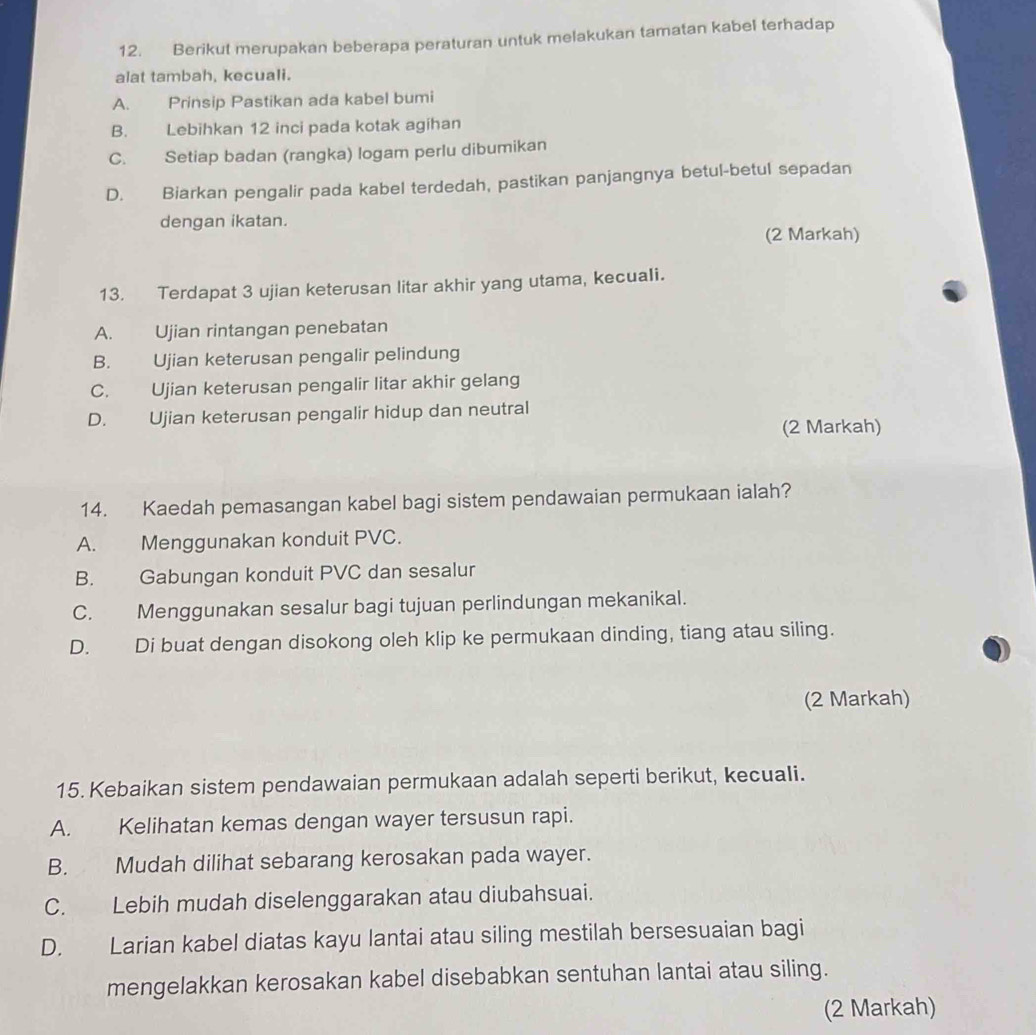 Berikut merupakan beberapa peraturan untuk melakukan tamatan kabel terhadap
alat tambah, kecuali.
A. Prinsip Pastikan ada kabel bumi
B. Lebihkan 12 inci pada kotak agihan
C. Setiap badan (rangka) logam perlu dibumikan
D. Biarkan pengalir pada kabel terdedah, pastikan panjangnya betul-betul sepadan
dengan ikatan.
(2 Markah)
13. Terdapat 3 ujian keterusan litar akhir yang utama, kecuali.
A. Ujian rintangan penebatan
B. Ujian keterusan pengalir pelindung
C. Ujian keterusan pengalir litar akhir gelang
D. Ujian keterusan pengalir hidup dan neutral
(2 Markah)
14. Kaedah pemasangan kabel bagi sistem pendawaian permukaan ialah?
A. Menggunakan konduit PVC.
B. Gabungan konduit PVC dan sesalur
C. Menggunakan sesalur bagi tujuan perlindungan mekanikal.
D. Di buat dengan disokong oleh klip ke permukaan dinding, tiang atau siling.
(2 Markah)
15. Kebaikan sistem pendawaian permukaan adalah seperti berikut, kecuali.
A. Kelihatan kemas dengan wayer tersusun rapi.
B. Mudah dilihat sebarang kerosakan pada wayer.
C. Lebih mudah diselenggarakan atau diubahsuai.
D. Larian kabel diatas kayu lantai atau siling mestilah bersesuaian bagi
mengelakkan kerosakan kabel disebabkan sentuhan lantai atau siling.
(2 Markah)