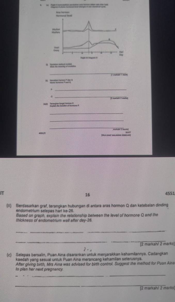 Pajah 8 marsngutan perutiotan eros formor raten subu ktar kuld 
1 Mystishan reahod evuloa. lsts the meaning of orulation 
_ 
[1 maduhf 1 mark] 
(1) Nametan Noros P dan G
_p 
_。 
[t markushf 2 markur 
(b)(1) Terangkan fungal honmon P, 
_ 
_ 
_ 
markahi 2 mork! 
wut 
4551/2 [SILA LIHAT HALAMAN SEBELAH] 
IT 4551
16 
(ii) Berdasarkan graf, terangkan hubungan di antara aras hormon Q dan ketebalan dinding 
endometrium selepas harl ke -26. 
Based on graph, explain the relationship between the level of hormone Q and the 
thickness of endometrium wall after day- 26. 
__ 
_ 
_ 
_ 
[2 markah/ 2 marks] 
2-」 
(c) Selepas bersalin, Puan Aina disarankan untuk menjarakkan kehamilannya. Cadangkan 
kaedah yang sesual untuk Puan Aina merancang kehamilan seterusnya. 
After giving birth, Mrs Aina was advised for birth control. Suggest the method for Puan Aina 
to plan her next pregnancy. 
_ 
_ 
[2 markah/ 2 marks]