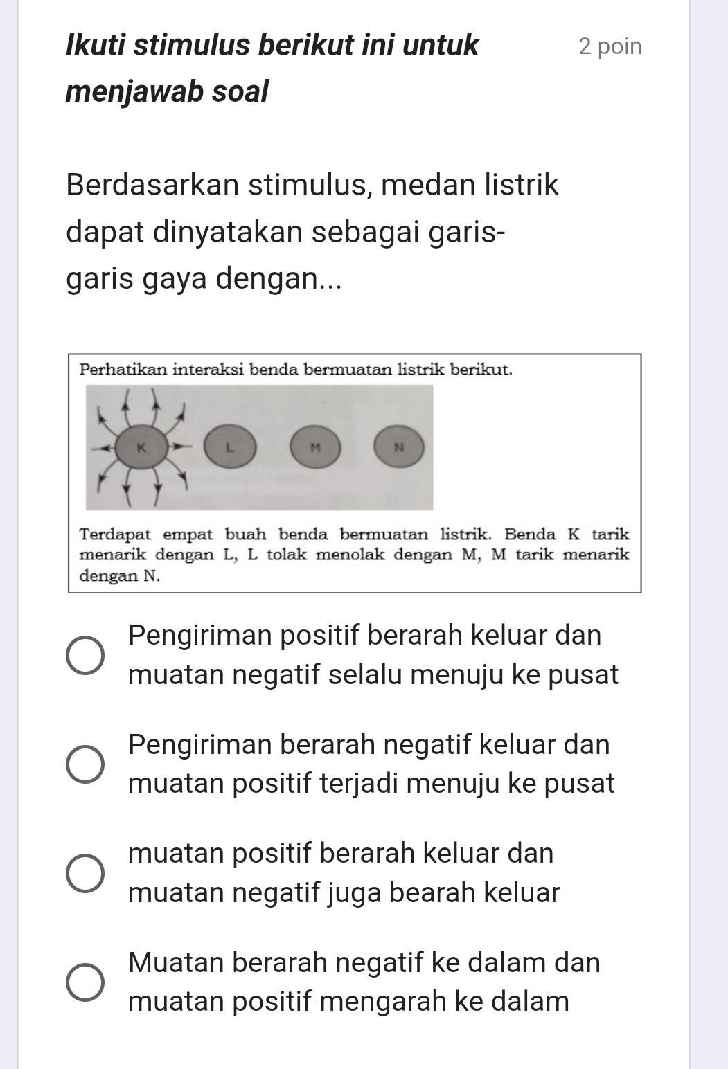 Ikuti stimulus berikut ini untuk 2 poin
menjawab soal
Berdasarkan stimulus, medan listrik
dapat dinyatakan sebagai garis-
garis gaya dengan...
Perhatikan interaksi benda bermuatan listrik berikut.
Terdapat empat buah benda bermuatan listrik. Benda K tarik
menarik dengan L, L tolak menolak dengan M, M tarik menarik
dengan N.
Pengiriman positif berarah keluar dan
muatan negatif selalu menuju ke pusat
Pengiriman berarah negatif keluar dan
muatan positif terjadi menuju ke pusat
muatan positif berarah keluar dan
muatan negatif juga bearah keluar
Muatan berarah negatif ke dalam dan
muatan positif mengarah ke dalam